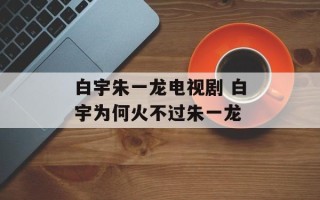 白宇朱一龙电视剧 白宇为何火不过朱一龙