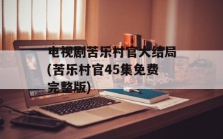 电视剧苦乐村官大结局(苦乐村官45集免费完整版)