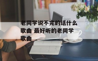 老同学说不完的话什么歌曲 最好听的老同学歌曲