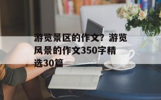 游览景区的作文？游览风景的作文350字精选30篇