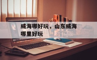 威海哪好玩，山东威海哪里好玩