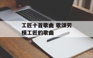 工匠十首歌曲 歌颂劳模工匠的歌曲