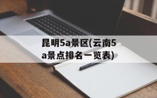 昆明5a景区(云南5a景点排名一览表)