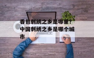 香包刺绣之乡是哪里？中国刺绣之乡是哪个城市