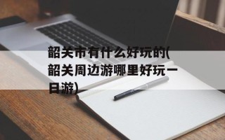 韶关市有什么好玩的(韶关周边游哪里好玩一日游)