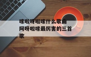 嗦啦呀啦嗦什么歌曲 阿呀啦嗦最厉害的三首歌