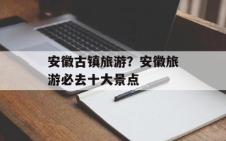 安徽古镇旅游？安徽旅游必去十大景点