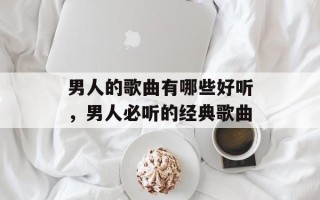 男人的歌曲有哪些好听，男人必听的经典歌曲