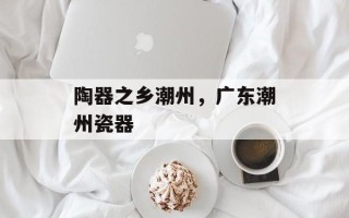 陶器之乡潮州，广东潮州瓷器