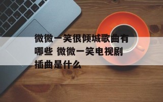 微微一笑很倾城歌曲有哪些 微微一笑电视剧插曲是什么