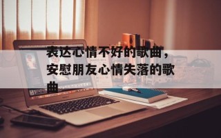 表达心情不好的歌曲，安慰朋友心情失落的歌曲