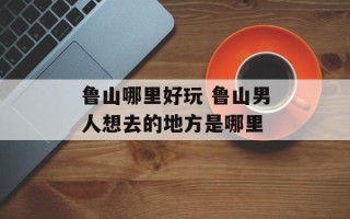 鲁山哪里好玩 鲁山男人想去的地方是哪里