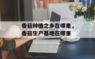 香菇种植之乡在哪里，香菇生产基地在哪里