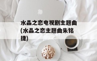 水晶之恋电视剧主题曲(水晶之恋主题曲朱铭捷)