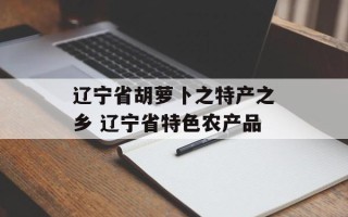 辽宁省胡萝卜之特产之乡 辽宁省特色农产品