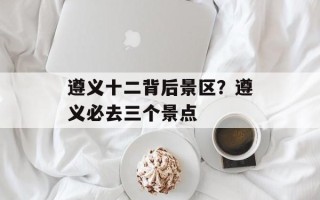 遵义十二背后景区？遵义必去三个景点