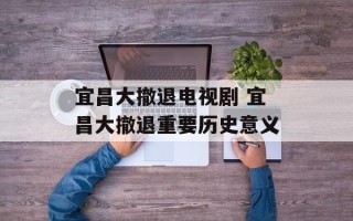 宜昌大撤退电视剧 宜昌大撤退重要历史意义
