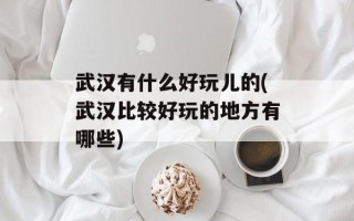 武汉有什么好玩儿的(武汉比较好玩的地方有哪些)