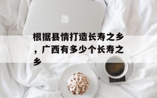 根据县情打造长寿之乡，广西有多少个长寿之乡