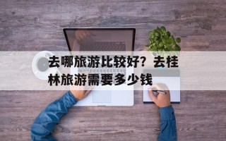 去哪旅游比较好？去桂林旅游需要多少钱
