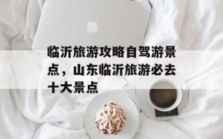 临沂旅游攻略自驾游景点，山东临沂旅游必去十大景点