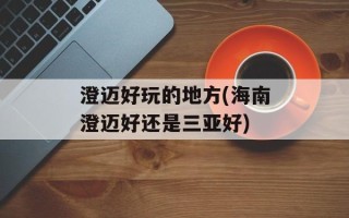澄迈好玩的地方(海南澄迈好还是三亚好)