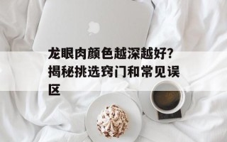 龙眼肉颜色越深越好？揭秘挑选窍门和常见误区