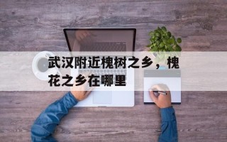 武汉附近槐树之乡，槐花之乡在哪里