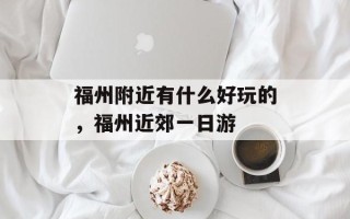 福州附近有什么好玩的，福州近郊一日游