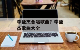 李圣杰合唱歌曲？李圣杰歌曲大全