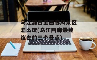乌江源百里画廊风景区怎么玩(乌江画廊最建议去的三个景点)