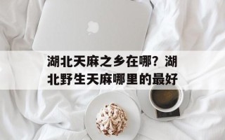 湖北天麻之乡在哪？湖北野生天麻哪里的最好