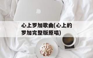 心上罗加歌曲(心上的罗加完整版原唱)