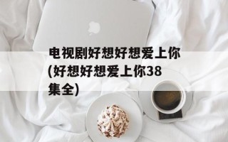 电视剧好想好想爱上你(好想好想爱上你38集全)