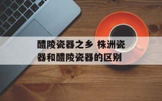 醴陵瓷器之乡 株洲瓷器和醴陵瓷器的区别