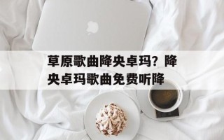 草原歌曲降央卓玛？降央卓玛歌曲免费听降