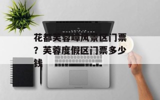 花都芙蓉嶂风景区门票？芙蓉度假区门票多少钱