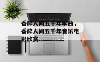 香醉人间五千年歌曲，香醉人间五千年音乐电影欣赏