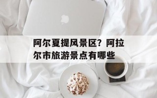 阿尔夏提风景区？阿拉尔市旅游景点有哪些