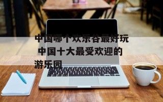 中国哪个欢乐谷最好玩 中国十大最受欢迎的游乐园