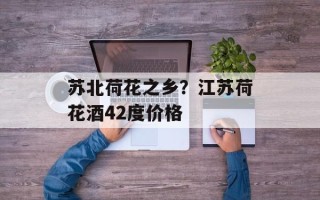 苏北荷花之乡？江苏荷花酒42度价格