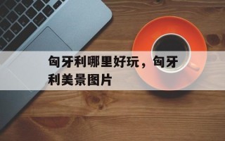 匈牙利哪里好玩，匈牙利美景图片