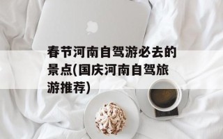 春节河南自驾游必去的景点(国庆河南自驾旅游推荐)