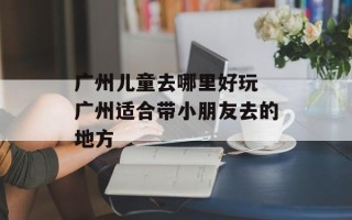 广州儿童去哪里好玩 广州适合带小朋友去的地方