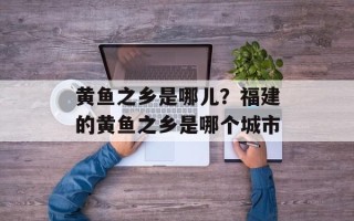 黄鱼之乡是哪儿？福建的黄鱼之乡是哪个城市