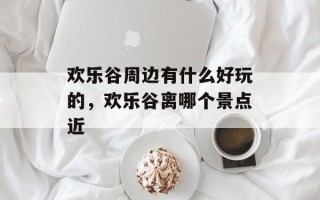 欢乐谷周边有什么好玩的，欢乐谷离哪个景点近
