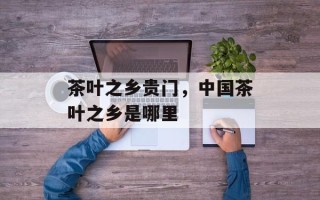 茶叶之乡贵门，中国茶叶之乡是哪里