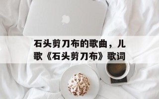 石头剪刀布的歌曲，儿歌《石头剪刀布》歌词