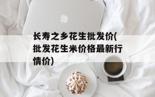 长寿之乡花生批发价(批发花生米价格最新行情价)