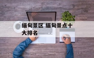 缅甸景区 缅甸景点十大排名